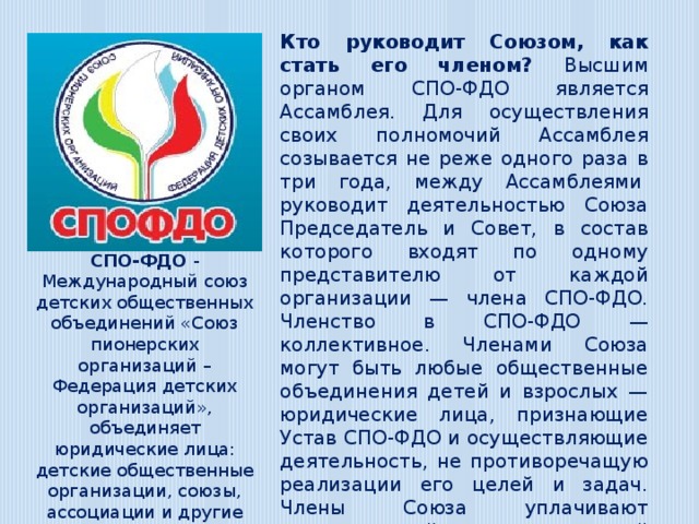 Кто руководит Союзом, как стать его членом? Высшим органом СПО-ФДО является Ассамблея. Для осуществления своих полномочий Ассамблея созывается не реже одного раза в три года, между Ассамблеями  руководит деятельностью Союза Председатель и Совет, в состав которого входят по одному представителю от каждой организации — члена СПО-ФДО. Членство в СПО-ФДО — коллективное. Членами Союза могут быть любые общественные объединения детей и взрослых — юридические лица, признающие Устав СПО-ФДО и осуществляющие деятельность, не противоречащую реализации его целей и задач. Члены Союза уплачивают вступительный и ежегодный членские взносы на его деятельность. СПО-ФДО - Международный союз детских общественных объединений «Союз пионерских организаций – Федерация детских организаций», объединяет юридические лица: детские общественные организации, союзы, ассоциации и другие общественные объединения, созданные с участием детей или в их интересах.