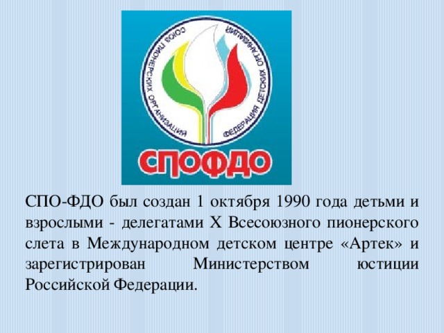 СПО-ФДО был создан 1 октября 1990 года детьми и взрослыми - делегатами X Всесоюзного пионерского слета в Международном детском центре «Артек» и зарегистрирован Министерством юстиции Российской Федерации.