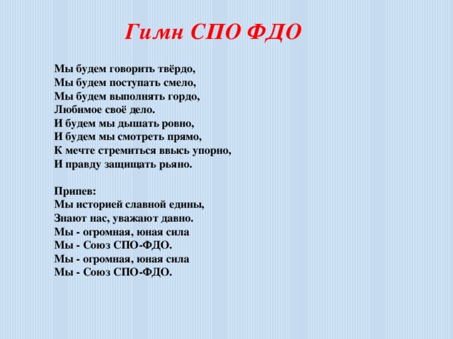 Гимн СПО ФДО   Мы будем говорить твёрдо,  Мы будем поступать смело,  Мы будем выполнять гордо,  Любимое своё дело.  И будем мы дышать ровно,  И будем мы смотреть прямо,  К мечте стремиться ввысь упорно,  И правду защищать рьяно.   Припев:  Мы историей славной едины,  Знают нас, уважают давно.  Мы - огромная, юная сила  Мы - Союз СПО-ФДО.  Мы - огромная, юная сила  Мы - Союз СПО-ФДО.      Мы будем уважать верность,  Мы будем защищать дружбу,  За правду, за любовь, честность  Мы жизнь положим, если нужно.  Ведь звёзды светят нам ярко,  Зовёт нас в высоту блеск их.  И людям на Земле жарко  От пламенных сердец детских.  Припев:  Мы историей славной едины,  Знают нас, уважают давно.  Мы - огромная, юная сила  Мы - Союз СПО-ФДО.  Мы - огромная, юная сила  Мы - Союз СПО-ФДО.