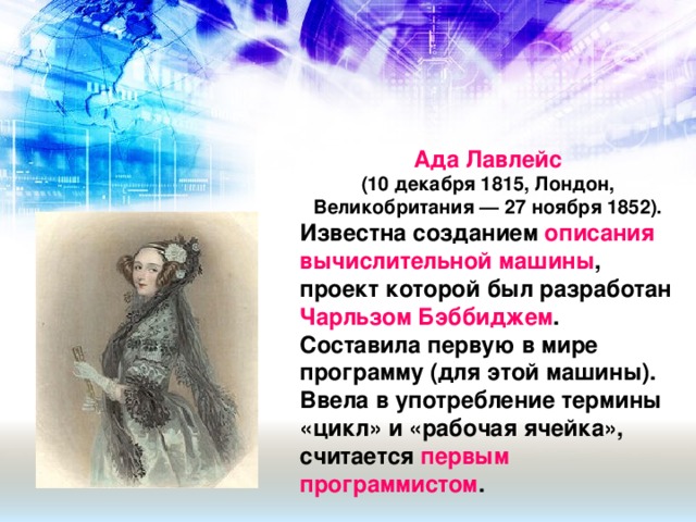 Ада Лавлейс (10 декабря 1815, Лондон, Великобритания — 27 ноября 1852). Известна созданием описания вычислительной машины , проект которой был разработан Чарльзом Бэббиджем . Составила первую в мире программу (для этой машины). Ввела в употребление термины «цикл» и «рабочая ячейка», считается первым программистом .