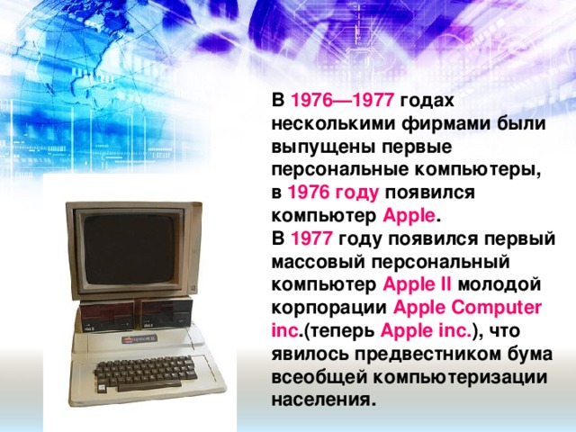 В 1976—1977 годах несколькими фирмами были выпущены первые персональные компьютеры, в 1976 году появился компьютер Apple . В  1977 году появился первый массовый персональный компьютер  Apple II  молодой корпорации  Apple Computer inc .(теперь  Apple inc. ), что явилось предвестником бума всеобщей компьютеризации населения.