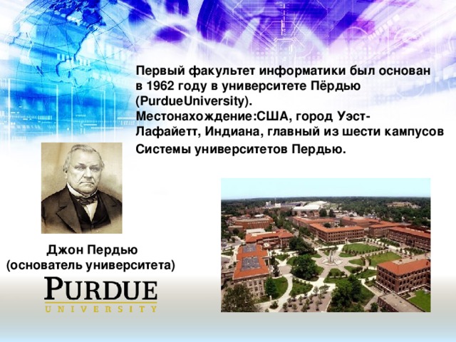 Первый факультет информатики был основан в 1962 году в университете Пёрдью (PurdueUniversity). Местонахождение:США, город Уэст-Лафайетт, Индиана, главный из шести кампусов Системы университетов Пердью.  Джон Пердью (основатель университета)