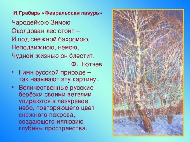 И.Грабарь «Февральская лазурь» Чародейкою Зимою Околдован лес стоит – И под снежной бахромою, Неподвижною, немою, Чудной жизнью он блестит. Ф. Тютчев