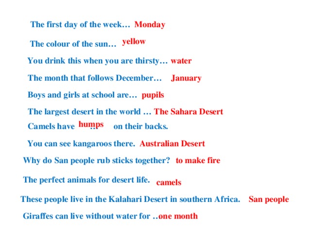 The first day of the week… Monday  yellow The colour of the sun… water You drink this when you are thirsty… January The month that follows December… Boys and girls at school are… pupils The largest desert in the world … The Sahara Desert humps Camels have … on their backs. Australian Desert You can see kangaroos there. Why do San people rub sticks together? to make fire The perfect animals for desert life. camels These people live in the Kalahari Desert in southern Africa. San people Giraffes can live without water for … one month