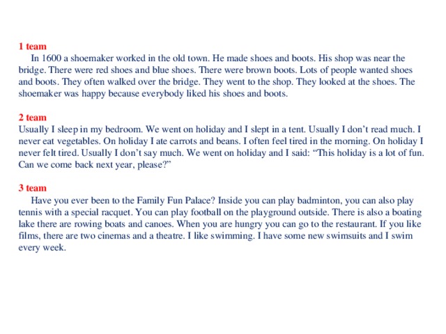 1 team  In 1600 a shoemaker worked in the old town. He made shoes and boots. His shop was near the bridge. There were red shoes and blue shoes. There were brown boots. Lots of people wanted shoes and boots. They often walked over the bridge. They went to the shop. They looked at the shoes. The shoemaker was happy because everybody liked his shoes and boots. 2 team Usually I sleep in my bedroom. We went on holiday and I slept in a tent. Usually I don’t read much. I never eat vegetables. On holiday I ate carrots and beans. I often feel tired in the morning. On holiday I never felt tired. Usually I don’t say much. We went on holiday and I said: “This holiday is a lot of fun. Can we come back next year, please?” 3 team  Have you ever been to the Family Fun Palace? Inside you can play badminton, you can also play tennis with a special racquet. You can play football on the playground outside. There is also a boating lake there are rowing boats and canoes. When you are hungry you can go to the restaurant. If you like films, there are two cinemas and a theatre. I like swimming. I have some new swimsuits and I swim every week.