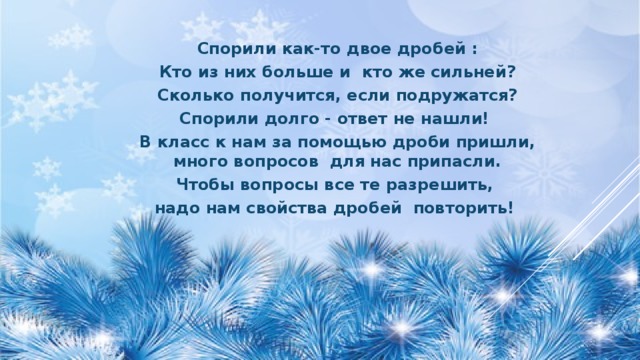 Спорили как-то двое дробей : Кто из них больше и кто же сильней? Сколько получится, если подружатся? Спорили долго - ответ не нашли! В класс к нам за помощью дроби пришли, много вопросов для нас припасли. Чтобы вопросы все те разрешить, надо нам свойства дробей повторить!