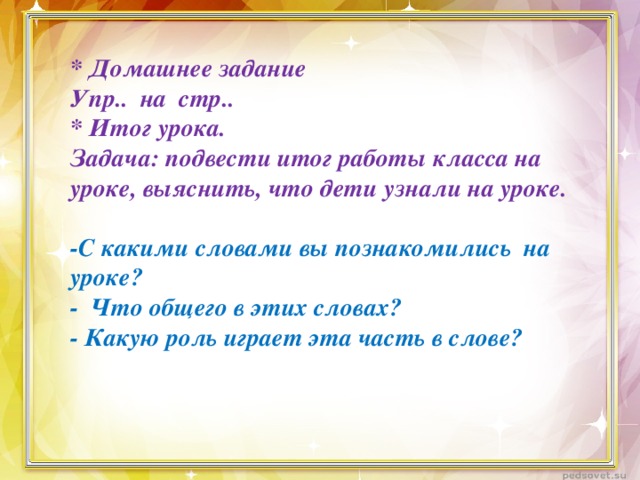 * Домашнее задание Упр.. на стр.. * Итог урока. Задача: подвести итог работы класса на уроке, выяснить, что дети узнали на уроке.   -С какими словами вы познакомились на уроке? - Что общего в этих словах? - Какую роль играет эта часть в слове?