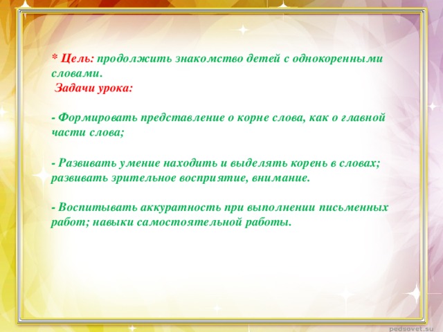 * Цель: продолжить знакомство детей с однокоренными словами.   Задачи урока:   - Формировать представление о корне слова, как о главной части слова;   - Развивать умение находить и выделять корень в словах; развивать зрительное восприятие, внимание.   - Воспитывать аккуратность при выполнении письменных работ; навыки самостоятельной работы.