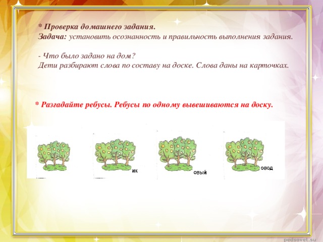 * Проверка домашнего задания. Задача: установить осознанность и правильность выполнения задания.   - Что было задано на дом? Дети разбирают слова по составу на доске. Слова даны на карточках.   * Разгадайте ребусы. Ребусы по одному вывешиваются на доску.