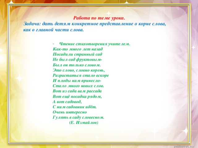 Работа по теме урока. Задача: дать детям конкретное представление о корне слова, как о главной части слова. Чтение стихотворения учителем. Как-то много лет назад Посадили странный сад Не был сад фруктовым- Был он только словом. Это слово, словно корень, Разрастаться стало вскоре И плоды нам принесло- Стало много новых слов. Вот из сада вам рассада Вот ещё посадка рядом, А вот садовод, С ним садовник идёт. Очень интересно Гулять в саду словесном.  (Е. Измайлов)