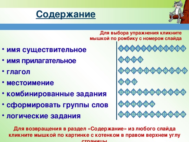 Содержание Для выбора упражнения кликните мышкой по ромбику с номером слайда  имя существительное  и мя прилагательное  г лагол  местоимение  комбинированные задания  сформировать группы слов  логические задания  7 13 12 11 10 9 8 5 6 4 14 3 18 17 16 15 22 27 26 25 28 23 24 21 29 19 20 32 31 30 37 41 40 39 38 42 36 35 34 43 33 48 47 46 45 44 49 53 55 56 57 58 59 52 51 60 50 54 Для возвращения в раздел «Содержание» из любого слайда кликните мышкой по картинке с котенком в правом верхнем углу страницы