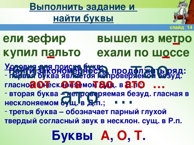 Выполнить задание и  найти буквы слайд 14 ели зефир купил пальто вышел из метро ехали по шоссе аот ота тао ато … Условия для поиска букв:  первая буква является непроверяемой безуд. гласной в несклоняемом сущ. в В.п.;  вторая буква – непроверяемая безуд. гласная в несклоняемом сущ. в Д.п.;  третья буква – обозначает парный глухой твердый согласный звук в несклон. сущ. в Р.п. Найти закономерность, продолжить ряд: аот ота тао ато … Буквы А , О , Т .