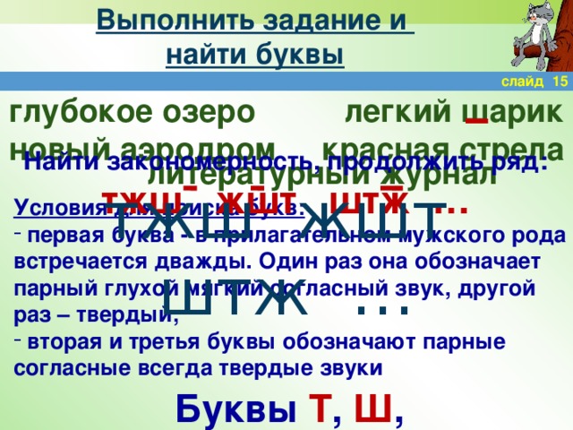 Выполнить задание и  найти буквы слайд 15 легкий шарик глубокое озеро новый аэродром красная стрела Найти закономерность, продолжить ряд: тжш жшт штж … литературный журнал тжш жшт штж … Условия для поиска букв:  первая буква - в прилагательном мужского рода встречается дважды. Один раз она обозначает парный глухой мягкий согласный звук, другой раз – твердый;  вторая и третья буквы обозначают парные согласные всегда твердые звуки Буквы Т , Ш , Ж .