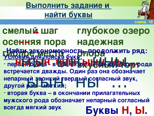 Выполнить задание и  найти буквы слайд 16 смелый шаг глубокое озеро осенняя пора надежная опора гиблое место вкусный торт  Найти закономерность, продолжить ряд: ны ын нны ыын ны … ны ын нны ыын ны … Условия для поиска букв:  первая буква - в прилагательном женского рода встречается дважды. Один раз она обозначает непарный звонкий твердый согласный звук, другой раз – мягкий;  вторая буква – в окончании прилагательных мужского рода обозначает непарный согласный всегда мягкий звук Буквы Н , Ы .