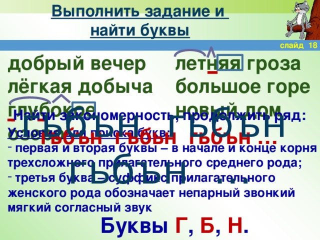 Выполнить задание и  найти буквы слайд 18 добрый вечер летняя гроза лёгкая добыча большое горе глубокое озеро новый дом гьбън гьбън гьбън … Найти закономерность, продолжить ряд: гьбън гъбьн гьбън … Условия для поиска букв:  первая и вторая буквы – в начале и конце корня трехсложного прилагательного среднего рода;  третья буква – суффикс прилагательного женского рода обозначает непарный звонкий мягкий согласный звук Буквы Г , Б , Н .