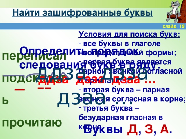 Найти зашифрованные буквы слайд 19 Условия для поиска букв:  все буквы в глаголе неопределенной формы;  первая буква является парной звонкой согласной в приставке;  вторая буква – парная звонкая согласная в корне;  третья буква – безударная гласная в корне Определить порядок следования букв в ряду: ддза дзза дзаа … переписал подсказать прочитаю ддза дзза дзаа … Буквы Д , З , А .