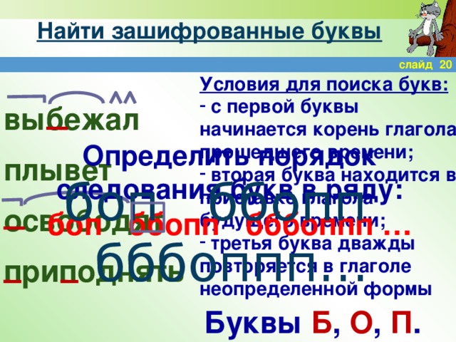 Найти зашифрованные буквы слайд 20 Условия для поиска букв:  с первой буквы начинается корень глагола прошедшего времени;  вторая буква находится в приставке глагола будущего времени;  третья буква дважды повторяется в глаголе неопределенной формы выбежал плывет освободят приподнять Определить порядок следования букв в ряду: боп ббопп бббоппп … боп ббопп бббоппп… Буквы Б , О , П .