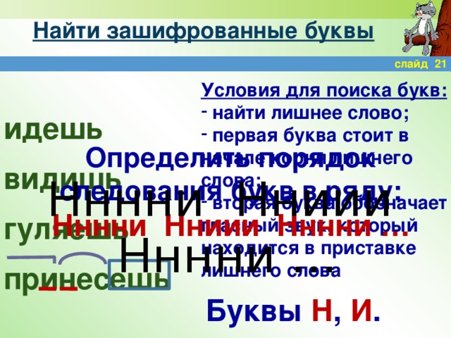 Найти зашифрованные буквы слайд 21 Условия для поиска букв:  найти лишнее слово;  первая буква стоит в начале корня лишнего слова;  вторая буква обозначает гласный звук, который находится в приставке лишнего слова идешь видишь гуляешь принесешь Определить порядок следования букв в ряду: Нннни Нниии Нннни … Нннни Нниии Нннни … Буквы Н , И .