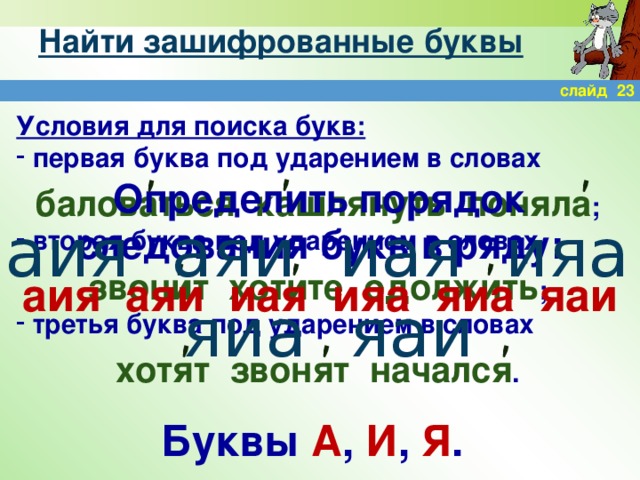 ' ' ' ' ' ' ' ' ' Найти зашифрованные буквы слайд 23 Условия для поиска букв:  первая буква под ударением в словах  баловаться кашлянуть поняла ;  вторая буква под ударением в словах  звонит хотите одолжить ;  третья буква под ударением в словах   хотят звонят начался . Определить порядок следования букв в ряду: аия аяи иая ияа яиа яаи аия аяи иая ияа яиа яаи Буквы А , И , Я .