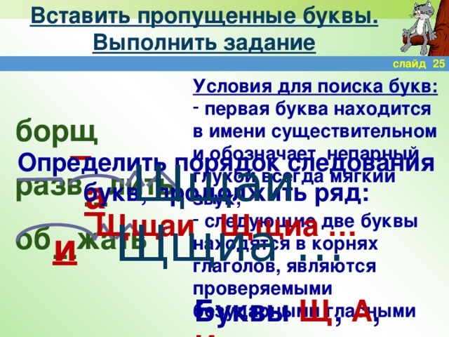 Вставить пропущенные буквы. Выполнить задание слайд 25 Условия для поиска букв:  первая буква находится в имени существительном и обозначает непарный глухой всегда мягкий звук;  следующие две буквы находятся в корнях глаголов, являются проверяемыми безударными гласными борщ разв лить об жать Определить порядок следования букв, продолжить ряд: Щщаи Щщиа … Щщаи Щщиа … а … и … Буквы Щ , А , И .