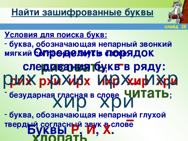 Найти зашифрованные буквы слайд 26 Условия для поиска букв:  буква, обозначающая непарный звонкий мягкий согласный звук в слове          рисовать ;   безударная гласная в слове читать ;   буква, обозначающая непарный глухой твердый согласный звук в слове          хлопать Определить порядок следования букв в ряду: рих рхи ирх ихр хир хри рих рхи ирх ихр хир хри Буквы Р , И , Х .