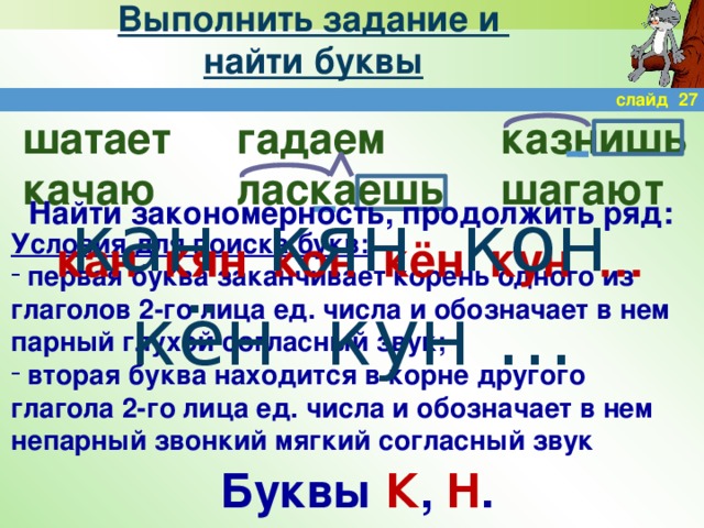 Выполнить задание и  найти буквы слайд 27 гадаем казнишь шатает качаю ласкаешь шагают Найти закономерность, продолжить ряд: кан кян кон кён кун … кан кян кон кён кун … Условия для поиска букв:  первая буква заканчивает корень одного из глаголов 2-го лица ед. числа и обозначает в нем парный глухой согласный звук;  вторая буква находится в корне другого глагола 2-го лица ед. числа и обозначает в нем непарный звонкий мягкий согласный звук Буквы К , Н .