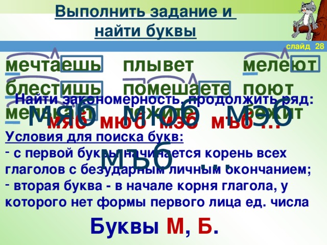 Выполнить задание и  найти буквы слайд 28 мечтаешь плывет мелеют поют помешаете блестишь мелькает бежит лежите Найти закономерность, продолжить ряд: мяб мюб мэб мъб … мяб мюб мэб мъб … Условия для поиска букв:  с первой буквы начинается корень всех глаголов с безударным личным окончанием;  вторая буква - в начале корня глагола, у которого нет формы первого лица ед. числа Буквы М , Б .