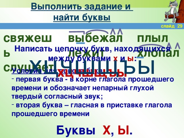 Выполнить задание и  найти буквы слайд 29 выбежал плыл свяжешь слушает лежит хлопал Написать цепочку букв, находящихся между буквами х и ы : хцчшщъы хцчшщъы Условия для поиска букв:  первая буква - в корне глагола прошедшего времени и обозначает непарный глухой твердый согласный звук;  вторая буква – гласная в приставке глагола прошедшего времени Буквы Х , Ы .