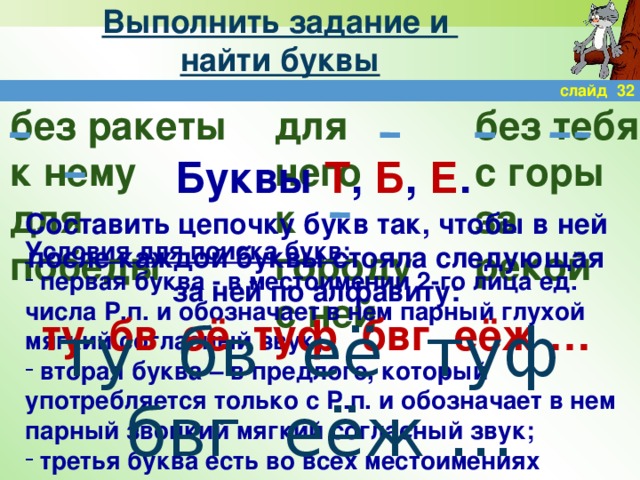 Выполнить задание и  найти буквы слайд 32 без ракеты для него без тебя к городу с горы к нему для победы за рекой с ней Буквы Т , Б , Е . Составить цепочку букв так, чтобы в ней после каждой буквы стояла следующая за ней по алфавиту: ту бв её туф бвг еёж … Условия для поиска букв:  первая буква - в местоимении 2-го лица ед. числа Р.п. и обозначает в нем парный глухой мягкий согласный звук;  вторая буква – в предлоге, который употребляется только с Р.п. и обозначает в нем парный звонкий мягкий согласный звук;  третья буква есть во всех местоимениях ту бв её туф бвг еёж …