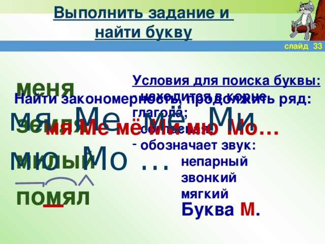 Выполнить задание и  найти букву слайд 33 меня земля милый помял Условия для поиска буквы:  находится в корне глагола;  согласная;  обозначает звук:    непарный    звонкий    мягкий Найти закономерность, продолжить ряд:  мя Ме мё Ми мю Мо… мя Ме мё Ми мю Мо … Буква М .