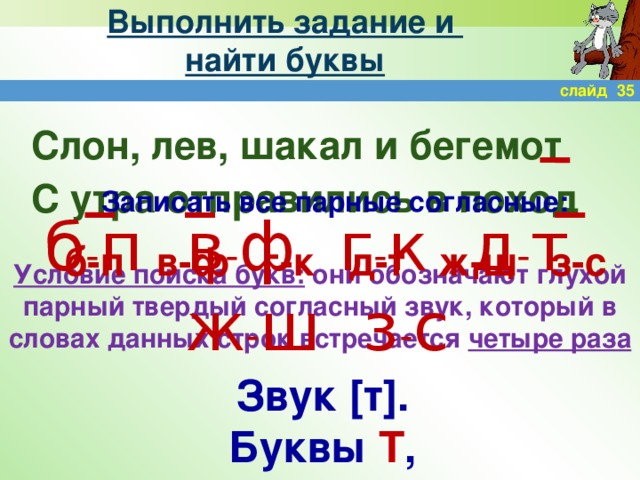 Выполнить задание и  найти буквы слайд 35 Слон, лев, шакал и бегемот С утра отправились в поход Записать все парные согласные: б-п в-ф г-к д-т ж-ш з-с б - п в - ф г - к д - т ж - ш з - с Условие поиска букв: они обозначают глухой парный твердый согласный звук, который в словах данных строк встречается четыре раза Звук [т]. Буквы Т , Д .