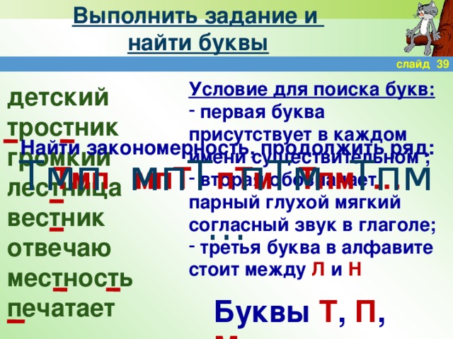 Выполнить задание и  найти буквы слайд 39 Условие для поиска букв:  первая буква присутствует в каждом имени существительном ;  вторая обозначает парный глухой мягкий согласный звук в глаголе;  третья буква в алфавите стоит между Л и Н детский тростник громкий лестница вестник отвечаю местность печатает Найти закономерность, продолжить ряд: Тмп мпТ пТм Тпм … Тмп мпТ пТм Тпм … Буквы Т , П , М .