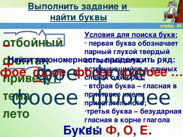 Выполнить задание и  найти буквы слайд 40 Условия для поиска букв:  первая буква обозначает парный глухой твердый согласный звук, встречающийся в данных словах один раз;  вторая буква – гласная в приставке имени прилагательного; третья буква – безударная гласная в корне глагола отбойный фонтан привезут тема лето Найти закономерность, продолжить ряд: фое фоое фооее фоооее …  фое фоое фооее фоооее … Буквы Ф , О , Е .