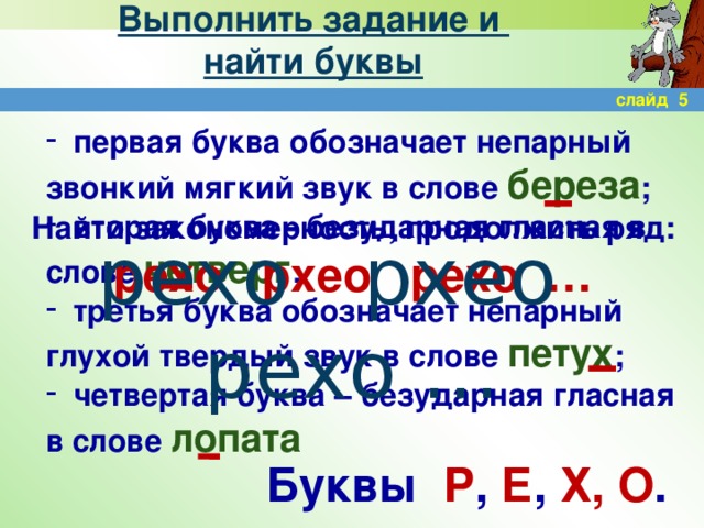 Выполнить задание и  найти буквы слайд 5  первая буква обозначает непарный звонкий мягкий звук в слове береза ;  вторая буква - безударная гласная в слове четверг ;  третья буква обозначает непарный глухой твердый звук в слове петух ;  четвертая буква – безударная гласная в слове лопата Найти закономерность, продолжить ряд: рехо рхео рехо … рехо рхео рехо … Буквы Р , Е , Х, О .