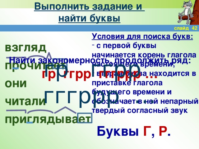 Выполнить задание и  найти буквы слайд 42 Условия для поиска букв:  с первой буквы начинается корень глагола настоящего времени;  вторая буква находится в приставке глагола будущего времени и обозначает в ней непарный твердый согласный звук взгляд прочитает они читали приглядывает Найти закономерность, продолжить ряд: гр ггрр гггррр … гр ггрр гггррр … Буквы Г , Р .