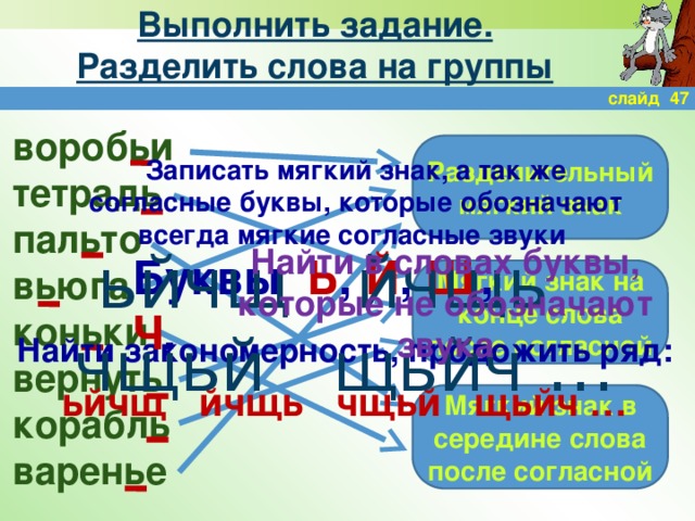 Выполнить задание.  Разделить слова на группы слайд 47 воробьи тетрадь пальто вьюга коньки вернуть корабль варенье Разделительный мягкий знак Записать мягкий знак, а так же согласные буквы, которые обозначают всегда мягкие согласные звуки ьйчщ йчщь чщьй щьйч … Найти в словах буквы, которые не обозначают звука Буквы Ь , Й , Щ , Ч . Мягкий знак на конце слова после согласной Найти закономерность, продожить ряд:  ьйчщ йчщь чщьй щьйч … Мягкий знак в середине слова после согласной