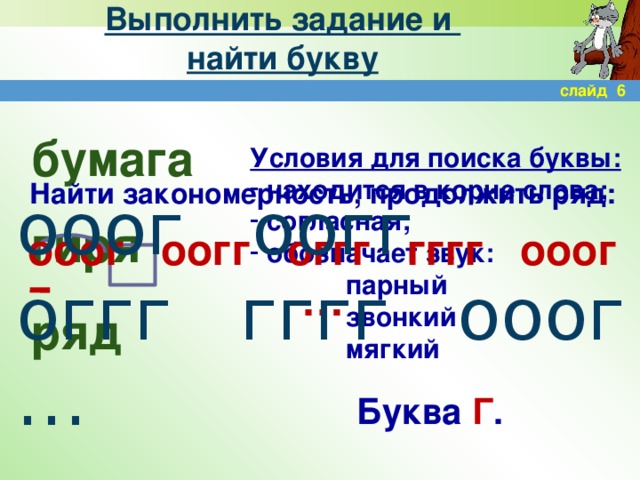 Выполнить задание и  найти букву слайд 6 бумага гиря ряд Условия для поиска буквы:  находится в корне слова;  согласная;  обозначает звук:    парный    звонкий    мягкий Найти закономерность, продолжить ряд:  ооог оогг оггг гггг ооог … ооог оогг оггг гггг ооог … Буква Г .