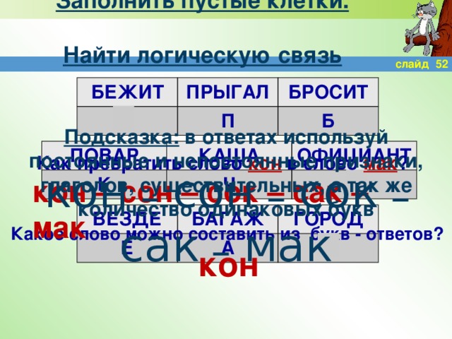 Заполнить пустые клетки.  Найти логическую связь слайд 52 БЕЖИТ ПРЫГАЛ Н БРОСИТ П Б Подсказка: в ответах используй постоянные и непостоянные признаки, глаголов, существительных, а так же количество одинаковых букв ПОВАР КАША К ОФИЦИАНТ Ч К Как превратить слово кон в слово мак ? кон – сон – сок – сак – мак кон – сон – сок – сак – мак ВЕЗДЕ Е БАГАЖ А ГОРОД О Какое слово можно составить из букв - ответов? кон