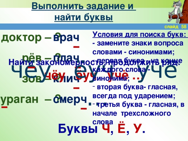 Выполнить задание и  найти буквы слайд 58 доктор – Условия для поиска букв: ? врач ? плач - замените знаки вопроса словами - синонимами; рёв – клич зов –  первая буква - на конце каждого слова - синонима;  вторая буква- гласная, всегда под ударением;  третья буква - гласная, в начале трехсложного слова ? смерч ураган – ? чёу ёуч учё … Найти закономерность, продолжить ряд: чёу ёуч учё … Буквы Ч , Ё , У .