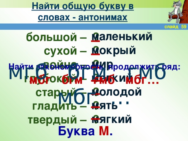 Найти общую букву в словах - антонимах слайд 59 маленький мокрый мир мелкий молодой мять мягкий ? большой – сухой – ? война – ? ? глубокий – ? старый – ? гладить – твердый – ? мгб бгм гмб мбг … Найти закономерность, продолжить ряд: мбг бгм гмб мбг… Буква М .