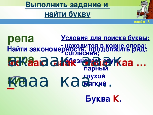 Выполнить задание и  найти букву слайд 8 репа кора кит Условия для поиска буквы:  находится в корне слова;  согласная;  обозначает звук:    парный    глухой    мягкий Найти закономерность, продолжить ряд:  ак аак ааак кааа каа … ак аак ааак кааа каа … Буква К .