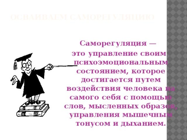 ОСВАИВАЕМ САМОРЕГУЛЯЦИЮ   Саморегуляция —  это управление своим психоэмоциональным состоянием, которое достигается путем воздействия человека на самого себя с помощью слов, мысленных образов, управления мышечным тонусом и дыханием.