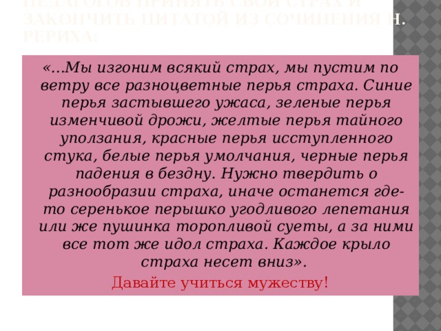 В заключение хочется призвать педагогов принять свой страх и закончить цитатой из сочинения Н. Рериха: «...Мы изгоним всякий страх, мы пустим по ветру все разноцветные перья страха. Синие перья застывшего ужаса, зеленые перья изменчивой дрожи, желтые перья тайного уползания, красные перья исступленного стука, белые перья умолчания, черные перья падения в бездну. Нужно твердить о разнообразии страха, иначе останется где-то серенькое перышко угодливого лепетания или же пушинка торопливой суеты, а за ними все тот же идол страха. Каждое крыло страха несет вниз». Давайте учиться мужеству!