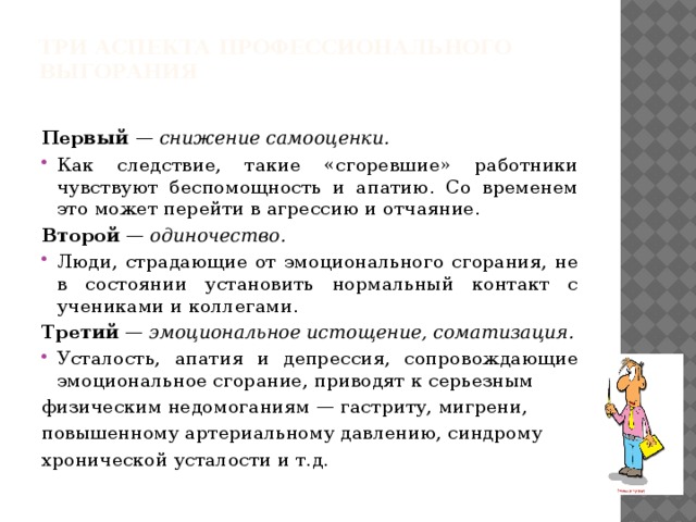 Три аспекта профессионального выгорания   Первый — снижение самооценки. Как следствие, такие «сгоревшие» работники чувствуют беспомощность и апатию. Со временем это может перейти в агрессию и отчаяние. Второй — одиночество. Люди, страдающие от эмоционального сгорания, не в состоянии установить нормальный контакт с учениками и коллегами. Третий — эмоциональное истощение, соматизация. Усталость, апатия и депрессия, сопровождающие эмоциональное сгорание, приводят к серьезным физическим недомоганиям — гастриту, мигрени, повышенному артериальному давлению, синдрому хронической усталости и т.д.