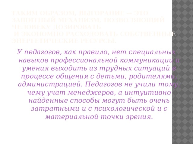 Таким образом, выгорание — это защитный механизм, позволяющий человеку дозировать  и экономно расходовать собственные энергетические ресурсы.   У педагогов, как правило, нет специальных навыков профессиональной коммуникации и умения выходить из трудных ситуаций в процессе общения с детьми, родителями, администрацией. Педагогов не учили тому, чему учат менеджеров, а интуитивно найденные способы могут быть очень затратными и с психологической и с материальной точки зрения.