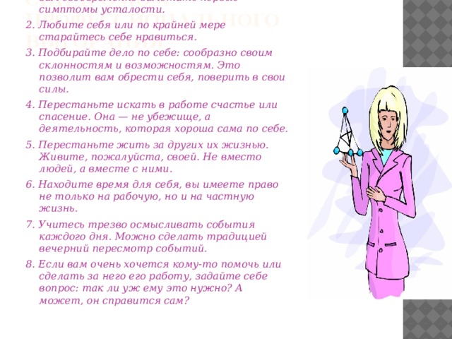 КАК ИЗБЕЖАТЬ ВСТРЕЧИ С СИНДРОМОМ  ПРОФЕССИОНАЛЬНОГО ВЫГОРАНИЯ   1.Будьте внимательны к себе: это поможет вам своевременно заметить первые симптомы усталости. 2. Любите себя или по крайней мере старайтесь себе нравиться. 3. Подбирайте дело по себе: сообразно своим склонностям и возможностям. Это позволит вам обрести себя, поверить в свои силы. 4. Перестаньте искать в работе счастье или спасение. Она — не убежище, а деятельность, которая хороша сама по себе. 5. Перестаньте жить за других их жизнью. Живите, пожалуйста, своей. Не вместо людей, а вместе с ними. 6. Находите время для себя, вы имеете право не только на рабочую, но и на частную жизнь. 7. Учитесь трезво осмысливать события каждого дня. Можно сделать традицией вечерний пересмотр событий. 8. Если вам очень хочется кому-то помочь или сделать за него его работу, задайте себе вопрос: так ли уж ему это нужно? А может, он справится сам?