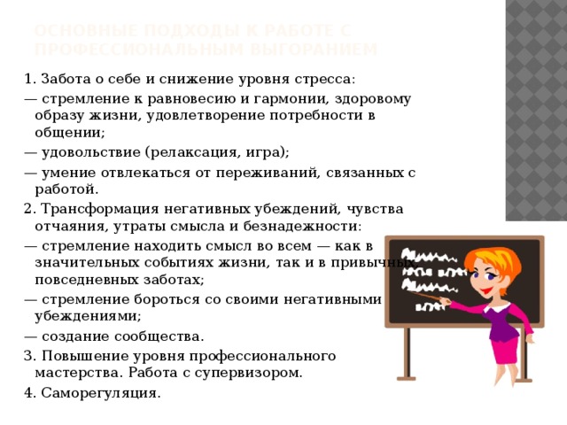 ОСНОВНЫЕ ПОДХОДЫ К РАБОТЕ С  ПРОФЕССИОНАЛЬНЫМ ВЫГОРАНИЕМ 1. Забота о себе и снижение уровня стресса: — стремление к равновесию и гармонии, здоровому образу жизни, удовлетворение потребности в общении; — удовольствие (релаксация, игра); — умение отвлекаться от переживаний, связанных с работой. 2. Трансформация негативных убеждений, чувства отчаяния, утраты смысла и безнадежности: — стремление находить смысл во всем — как в значительных событиях жизни, так и в привычных, повседневных заботах; — стремление бороться со своими негативными убеждениями; — создание сообщества. 3. Повышение уровня профессионального мастерства. Работа с супервизором. 4. Саморегуляция.