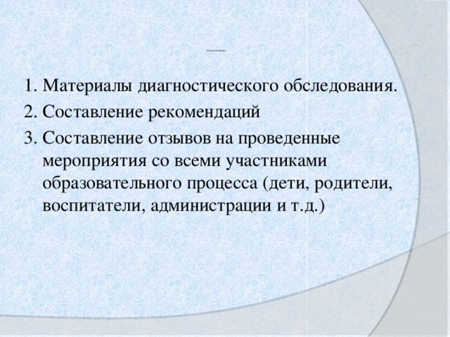 Качественные показатели              1. Материалы диагностического обследования. 2. Составление рекомендаций 3. Составление отзывов на проведенные мероприятия со всеми участниками образовательного процесса (дети, родители, воспитатели, администрации и т.д.)