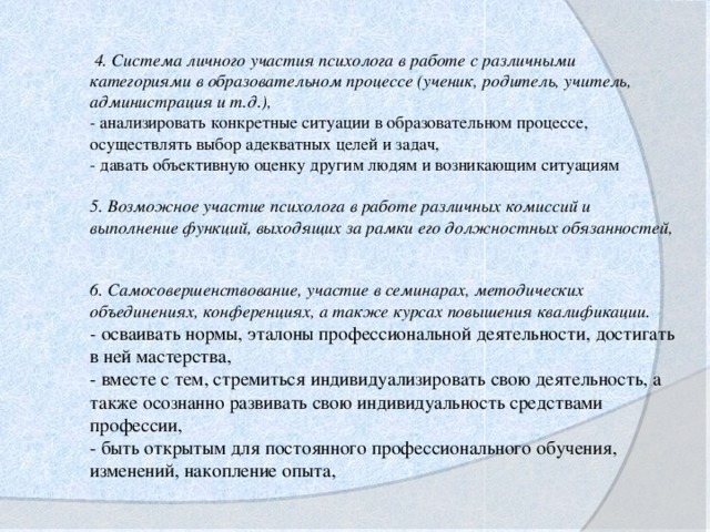 4. Система личного участия психолога в работе с различными категориями в образовательном процессе (ученик, родитель, учитель, администрация и т.д.),    - анализировать конкретные ситуации в образовательном процессе, осуществлять выбор адекватных целей и задач,  - давать объективную оценку другим людям и возникающим ситуациям   5. Возможное участие психолога в работе различных комиссий и выполнение функций, выходящих за рамки его должностных обязанностей,     6. Самосовершенствование, участие в семинарах, методических объединениях, конференциях, а также курсах повышения квалификации.    - осваивать нормы, эталоны профессиональной деятельности, достигать в ней мастерства,    - вместе с тем, стремиться индивидуализировать свою деятельность, а также осознанно развивать свою индивидуальность средствами профессии,    - быть открытым для постоянного профессионального обучения, изменений, накопление опыта,  