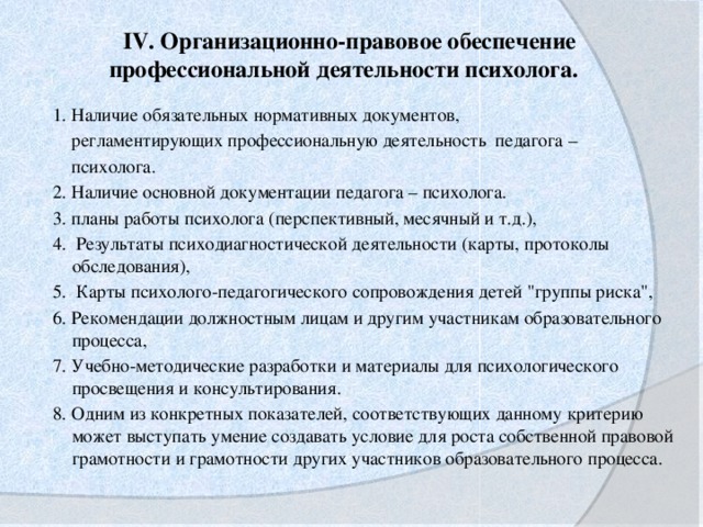 IV. Организационно-правовое обеспечение профессиональной деятельности психолога.     1. Наличие обязательных нормативных документов,  регламентирующих профессиональную деятельность педагога –  психолога. 2. Наличие основной документации педагога – психолога. 3. планы работы психолога (перспективный, месячный и т.д.),   4. Результаты психодиагностической деятельности (карты, протоколы обследования),   5. Карты психолого-педагогического сопровождения детей 